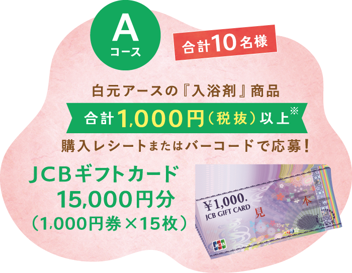 Aコース 合計10名様 白元アースの『入浴剤』商品　合計1,000円（税抜）以上※　購入レシートまたはバーコードで応募!　JCBギフトカード15,000円分（1,000円券×15枚）※白元アースの『入浴剤』の税抜合計金額