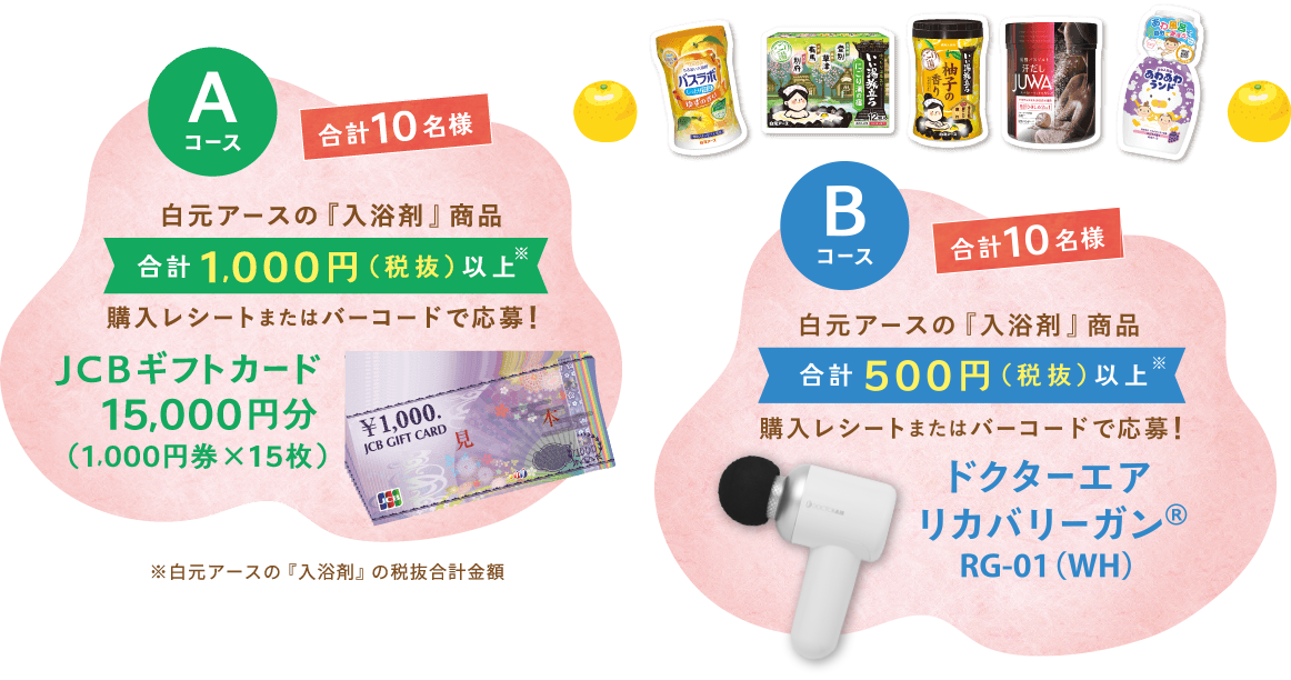 Aコース 合計10名様 白元アースの『入浴剤』商品　合計1,000円（税抜）以上※　購入レシートまたはバーコードで応募!　JCBギフトカード15,000円分（1,000円券×15枚）※白元アースの『入浴剤』の税抜合計金額　Bコース　合計10名様　白元アースの『入浴剤』商品　合計500円（税抜）以上※　購入レシートまたはバーコードで応募!　ドクターエアリカバリーガン®RG-01（WH）