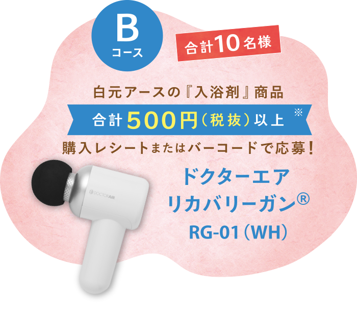 Bコース　合計10名様　白元アースの『入浴剤』商品　合計500円（税抜）以上※　購入レシートまたはバーコードで応募!　ドクターエアリカバリーガン®RG-01（WH）