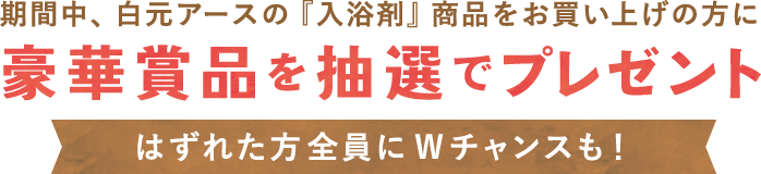 期間中、白元アースの『入浴剤』商品をお買い上げの方に 豪華商品を抽選でプレゼント はずれた方全員にWチャンスも！