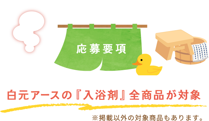 応募要項　白元アースの『入浴剤』全商品が対象 ※掲載以外の対象商品もあります。