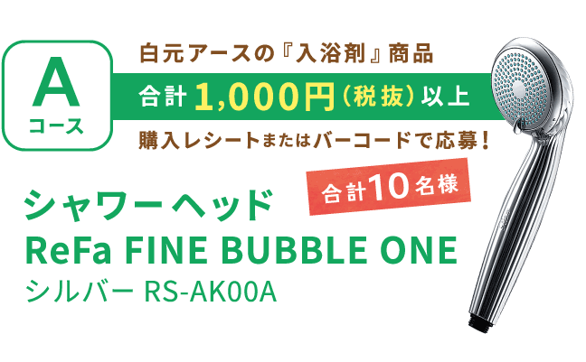 Aコース 白元アースの『入浴剤』商品 合計1,000円（税抜）以上 購入レシートまたはバーコードで応募！ 合計10名様 シャワーヘッド ReFa FINE BUBBLE ONE シルバー RS-AK00A